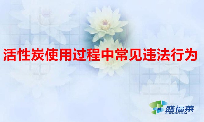 活性炭使用過程中常見違法行為，以及企業(yè)應(yīng)如何規(guī)范化管理?