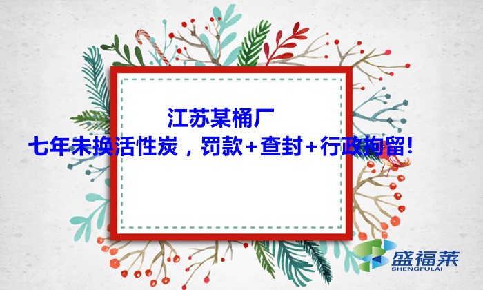 江蘇某桶廠七年未換活性炭，罰款+查封+行政拘留!大家引以為戒！