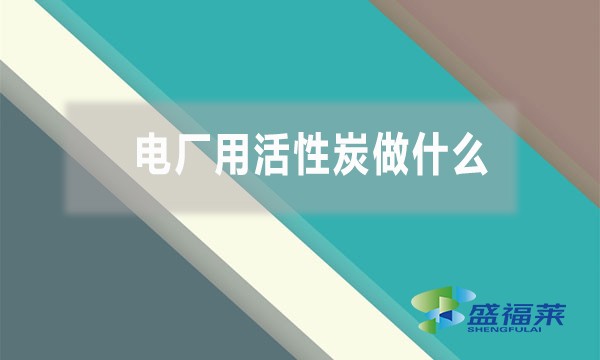 電廠用活性炭做什么（活性炭在電廠的作用和用途）